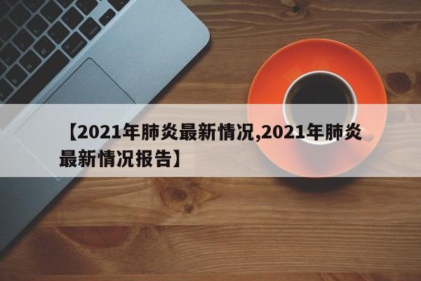 【2021年肺炎最新情况,2021年肺炎最新情况报告】