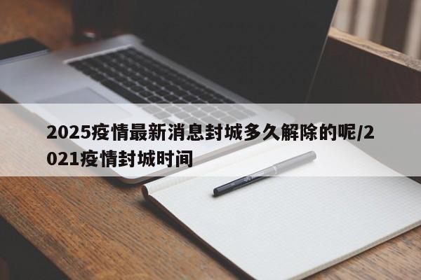 2025疫情最新消息封城多久解除的呢/2021疫情封城时间
