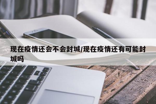 现在疫情还会不会封城/现在疫情还有可能封城吗