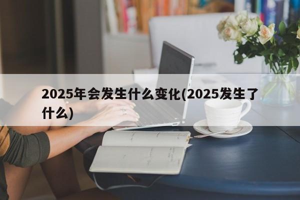 2025年会发生什么变化(2025发生了什么)