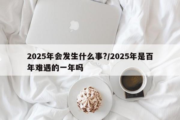 2025年会发生什么事?/2025年是百年难遇的一年吗