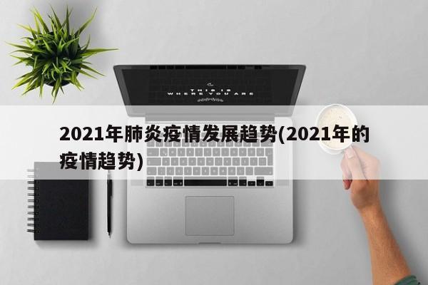 2021年肺炎疫情发展趋势(2021年的疫情趋势)