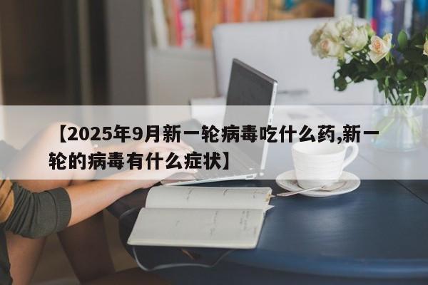 【2025年9月新一轮病毒吃什么药,新一轮的病毒有什么症状】