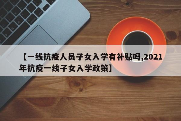 【一线抗疫人员子女入学有补贴吗,2021年抗疫一线子女入学政策】