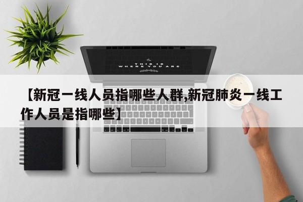 【新冠一线人员指哪些人群,新冠肺炎一线工作人员是指哪些】