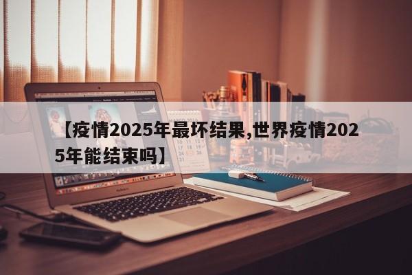 【疫情2025年最坏结果,世界疫情2025年能结束吗】