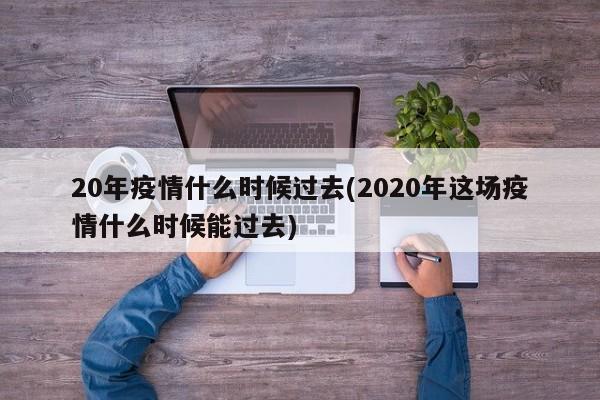 20年疫情什么时候过去(2020年这场疫情什么时候能过去)