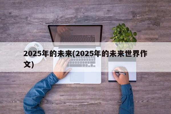 2025年的未来(2025年的未来世界作文)