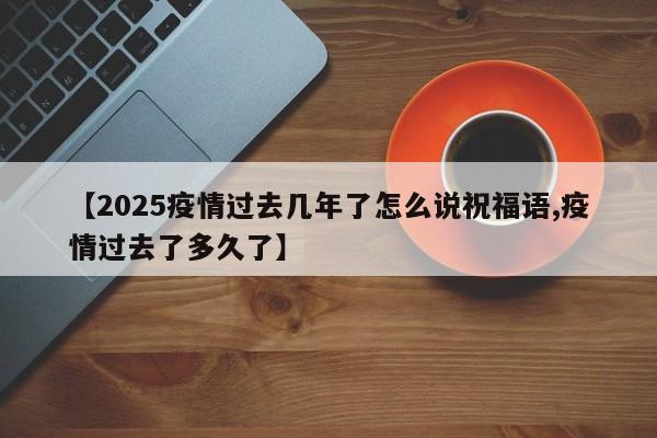 【2025疫情过去几年了怎么说祝福语,疫情过去了多久了】
