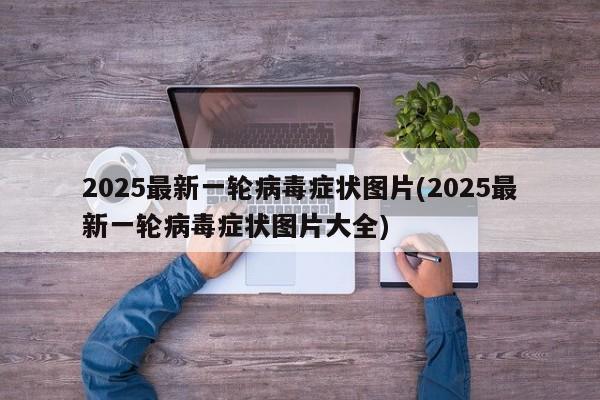 2025最新一轮病毒症状图片(2025最新一轮病毒症状图片大全)