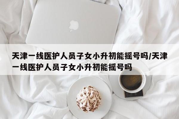 天津一线医护人员子女小升初能摇号吗/天津一线医护人员子女小升初能摇号吗