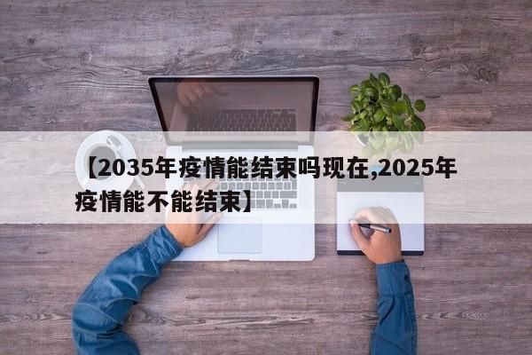 【2035年疫情能结束吗现在,2025年疫情能不能结束】