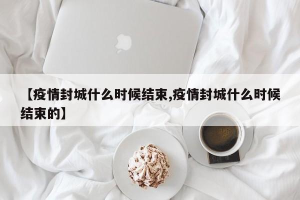 【疫情封城什么时候结束,疫情封城什么时候结束的】