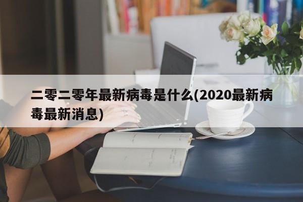 二零二零年最新病毒是什么(2020最新病毒最新消息)