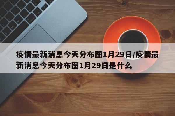 疫情最新消息今天分布图1月29日/疫情最新消息今天分布图1月29日是什么