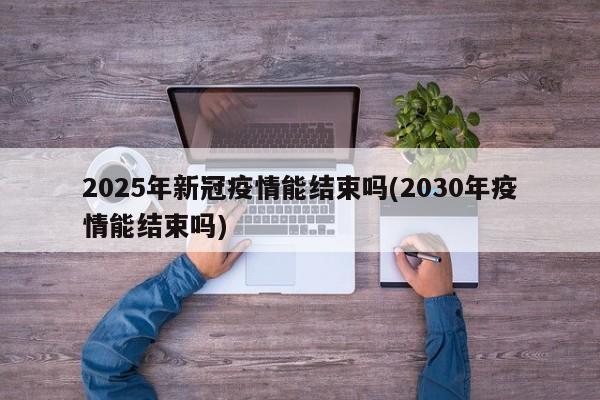 2025年新冠疫情能结束吗(2030年疫情能结束吗)