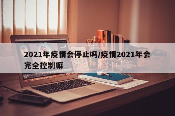 2021年疫情会停止吗/疫情2021年会完全控制嘛