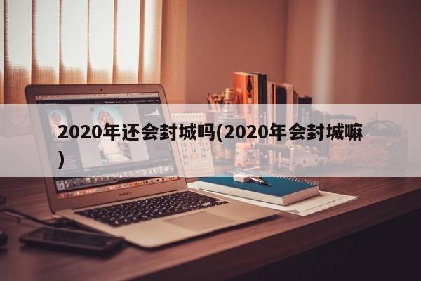 2020年还会封城吗(2020年会封城嘛)