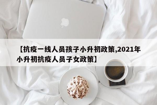【抗疫一线人员孩子小升初政策,2021年小升初抗疫人员子女政策】