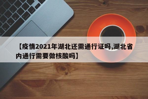 【疫情2021年湖北还需通行证吗,湖北省内通行需要做核酸吗】