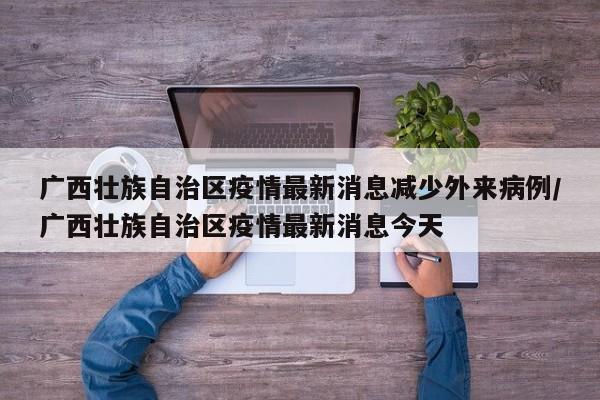 广西壮族自治区疫情最新消息减少外来病例/广西壮族自治区疫情最新消息今天