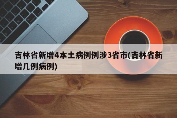 吉林省新增4本土病例例涉3省市(吉林省新增几例病例)