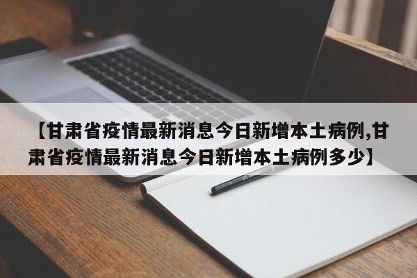 【甘肃省疫情最新消息今日新增本土病例,甘肃省疫情最新消息今日新增本土病例多少】