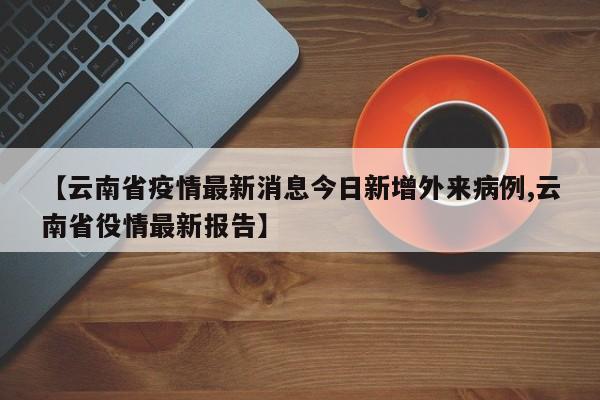 【云南省疫情最新消息今日新增外来病例,云南省役情最新报告】