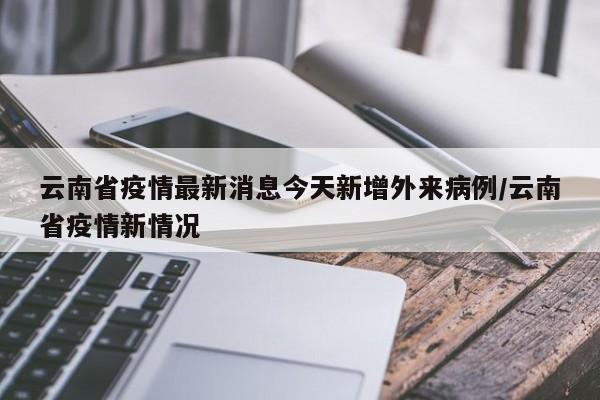 云南省疫情最新消息今天新增外来病例/云南省疫情新情况