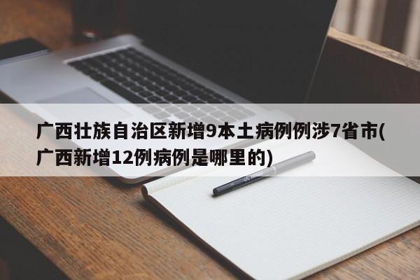 广西壮族自治区新增9本土病例例涉7省市(广西新增12例病例是哪里的)