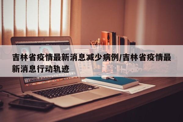 吉林省疫情最新消息减少病例/吉林省疫情最新消息行动轨迹