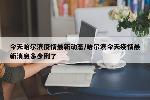 今天哈尔滨疫情最新动态/哈尔滨今天疫情最新消息多少例了