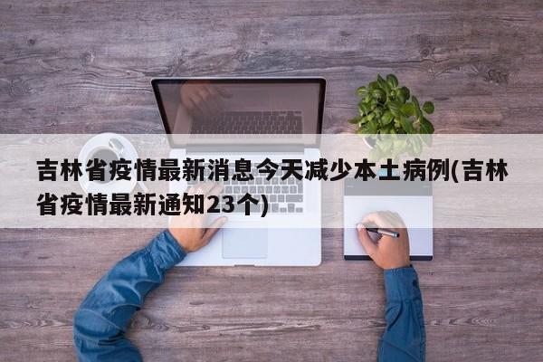 吉林省疫情最新消息今天减少本土病例(吉林省疫情最新通知23个)