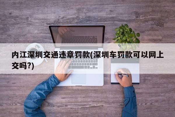内江深圳交通违章罚款(深圳车罚款可以网上交吗?)