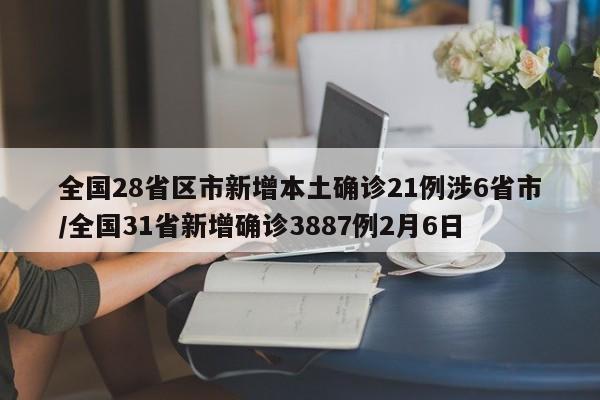 全国28省区市新增本土确诊21例涉6省市/全国31省新增确诊3887例2月6日