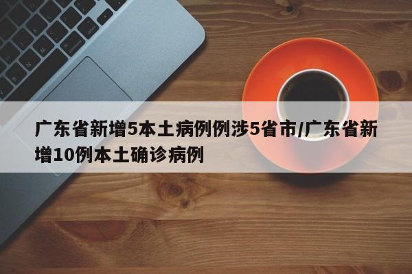 广东省新增5本土病例例涉5省市/广东省新增10例本土确诊病例