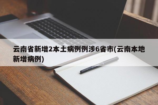 云南省新增2本土病例例涉6省市(云南本地新增病例)