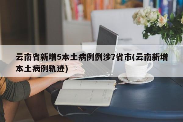 云南省新增5本土病例例涉7省市(云南新增本土病例轨迹)