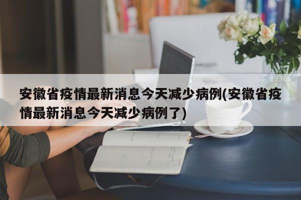 安徽省疫情最新消息今天减少病例(安徽省疫情最新消息今天减少病例了)