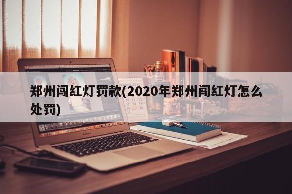 郑州闯红灯罚款(2020年郑州闯红灯怎么处罚)