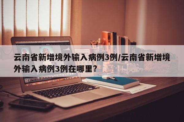 云南省新增境外输入病例3例/云南省新增境外输入病例3例在哪里?
