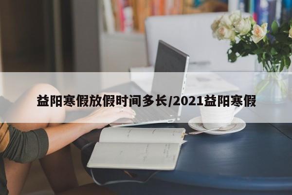 益阳寒假放假时间多长/2021益阳寒假
