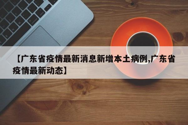 【广东省疫情最新消息新增本土病例,广东省疫情最新动态】