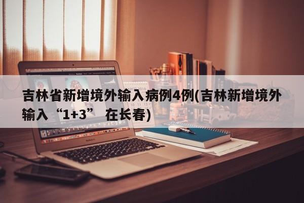 吉林省新增境外输入病例4例(吉林新增境外输入“1+3” 在长春)