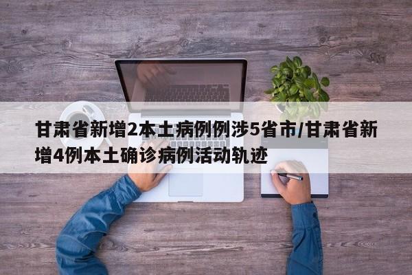 甘肃省新增2本土病例例涉5省市/甘肃省新增4例本土确诊病例活动轨迹