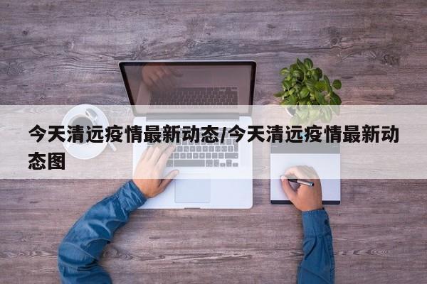 今天清远疫情最新动态/今天清远疫情最新动态图