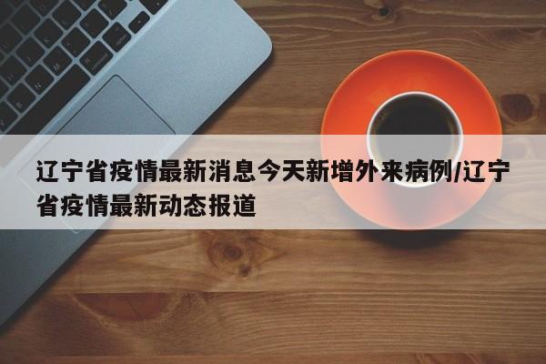 辽宁省疫情最新消息今天新增外来病例/辽宁省疫情最新动态报道