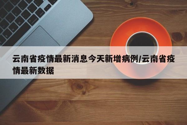 云南省疫情最新消息今天新增病例/云南省疫情最新数据