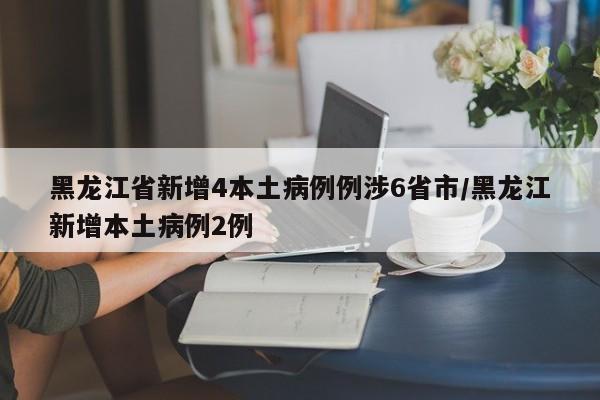 黑龙江省新增4本土病例例涉6省市/黑龙江新增本土病例2例