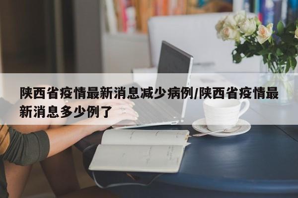 陕西省疫情最新消息减少病例/陕西省疫情最新消息多少例了
